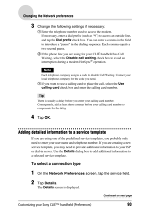 Page 90Customizing your Sony CLIÉ™ handheld (Preferences)90
Changing the Network preferences
3Change the following settings if necessary:
1Enter the telephone number us ed to access the modem.
If necessary, enter a dial prefix (such as “9”) to access an outside line, 
and tap the  Dial prefix  check box. You can enter a comma in the field 
to introduce a “pause” in the diali ng sequence. Each comma equals a 
two second pause.
2 If the phone line you are using for your CLIÉ handheld has Call 
Waiting, select the...