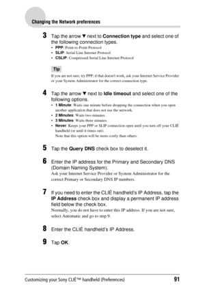 Page 91Customizing your Sony CLIÉ™ handheld (Preferences)91
Changing the Network preferences
3Tap the arrow V next to  Connection type  and select one of 
the following connection types.
 PPP : Point-to-Point Protocol
 SLIP : Serial Line Internet Protocol
 CSLIP : Compressed Serial Line Internet Protocol
Tip
If you are not sure, try PPP; if  that doesnt work, ask your Internet Service Provider 
or your System Administrator  for the correct connection type.
4Tap the arrow V next to  Idle timeout  and select...