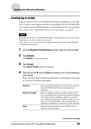 Page 93Customizing your Sony CLIÉ™ handheld (Preferences)93
Changing the Network preferences
Creating log-in scripts
A log-in script is a series of commands that automates logging in to a network 
server, such as your corporate network or your Internet Service Provider (ISP).
You can also use non-ASCII characters or  literal characters for Log-in Scripts.
bFor details, refer to “Non-ASCII Characte rs for Log-in Scripts” on page 95.
Note
Depending on the type of communication adapte r (sold separately), there...