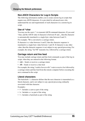 Page 95Customizing your Sony CLIÉ™ handheld (Preferences)95
Changing the Network preferences
Non-ASCII Characters for Log-in Scripts
The following information enables you to create custom log-in scripts that 
require non-ASCII characters. It is  provided for advanced users who 
understand the use and requirements of su ch characters in a custom log-in 
script.
Use of ^char
You may use the caret ( ^ ) to transmit  ASCII command characters. If you send 
^char, and the ASCII value of character is between @ and _,...