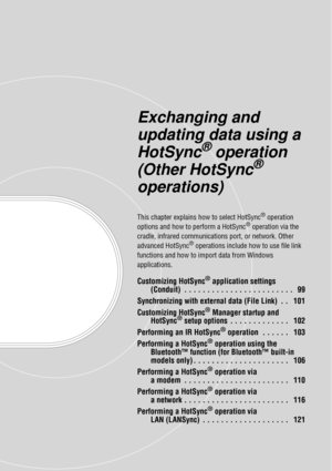 Page 98Exchanging and 
updating data using a 
HotSync
® operation 
(Other HotSync
® 
operations)
This chapter explains how to select HotSync® operation 
options and how to perform a HotSync® operation via the 
cradle, infrared communications  port, or network. Other 
advanced HotSync
® operations include how to use file link 
functions and how to import data from Windows 
applications.
Customizing HotSync® application settings 
(Conduit)  . . . . . . . . . . . . . . . . . . . . . . . .   99
Synchronizing with...