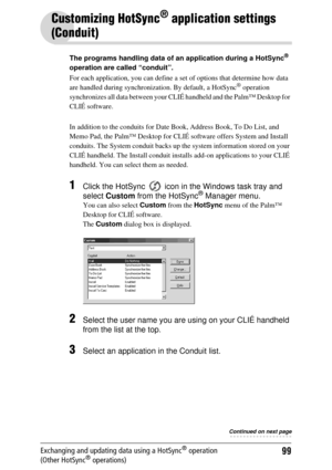 Page 9999Exchanging and updating data using a HotSync® operation 
(Other HotSync® operations)
Customizing HotSync® application settings 
(Conduit)
The programs handling data of an application during a HotSync® 
operation are called “conduit”.
For each application, you can define a se t of options that determine how data 
are handled during synchroniza tion. By default, a HotSync
® operation 
synchronizes all data between your CLIÉ  handheld and the Palm™ Desktop for 
CLIÉ software.
In addition to the conduits...