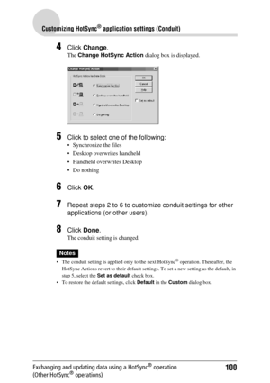 Page 100100
Customizing HotSync® application settings (Conduit)
Exchanging and updating data using a HotSync® operation 
(Other HotSync® operations)
4Click  Change .
The Change HotSync Action  dialog box is displayed.
5Click to select one of the following: 
 Synchronize the files
 Desktop overwrites handheld
 Handheld overwrites Desktop
 Do nothing
6Click OK.
7Repeat steps 2 to 6 to customize conduit settings for other 
applications (or other users).
8Click  Done .
The conduit setting is changed.
Notes
 The...