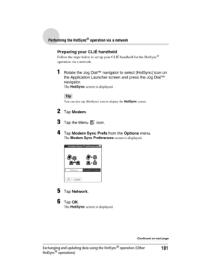 Page 101101
Sony Personal Entertainment Organizer  A-BGK-100-11 (1)
Performing the HotSync® operation via a network
Exchanging and updating data using the HotSync® operation (Other 
HotSync® operations)
Preparing your CLIÉ handheld
Follow the steps below to set up your CLIÉ handheld for the HotSync® 
operation via a network.
1Rotate the Jog Dial™ navigator to select [HotSync] icon on 
the Application Launcher screen and press the Jog Dial™ 
navigator. 
The HotSync screen is displayed.
Tip
You can also tap...