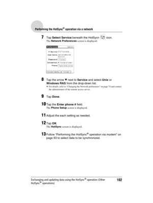 Page 102102
Sony Personal Entertainment Organizer  A-BGK-100-11 (1)
Performing the HotSync® operation via a network
Exchanging and updating data using the HotSync® operation (Other 
HotSync® operations)
7Tap Select Service beneath the HotSycn   icon.
The Network Preferences screen is displayed.
8Tap the arrow V next to Service and select Unix or 
Windows RAS from the drop-down list.
b
For details, refer to “Changing the Network preferences” on page 74 and contact 
the administrator of the remote access server....