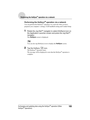 Page 103103
Sony Personal Entertainment Organizer  A-BGK-100-11 (1)
Performing the HotSync® operation via a network
Exchanging and updating data using the HotSync® operation (Other 
HotSync® operations)
Performing the HotSync® operation via a network
You can perform the HotSync® operation via a network when you have 
prepared your computer’s settings, CLIÉ handheld setting and Conduit Setup. 
1Rotate the Jog Dial™ navigator to select [HotSync] icon on 
the Application Launcher screen and press the Jog Dial™...