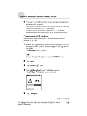 Page 105105
Sony Personal Entertainment Organizer  A-BGK-100-11 (1)
Performing the HotSync® operation via LAN (LANSync)
Exchanging and updating data using the HotSync® operation (Other 
HotSync® operations)
6Connect your CLIÉ handheld to your computer and perform 
the HotSync
® operation.
The computer information (Primary PC name and Primary PC address (IP 
address)) is transferred to your CLIÉ handheld. 
When you perform the HotSync
® operation via LAN, your CLIÉ 
handheld identifies the computer based on the...