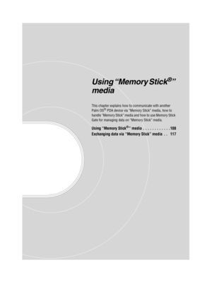 Page 107Sony Personal Entertainment Organizer  A-BGK-100-11 (1)
Using “Memory Stick®” 
media
This chapter explains how to communicate with another 
Palm OS® PDA device via “Memory Stick” media, how to 
handle “Memory Stick” media and how to use Memory Stick 
Gate for managing data on “Memory Stick” media.
Using “Memory Stick®” media . . . . . . . . . . . . 108
Exchanging data via “Memory Stick” media  . .   117 