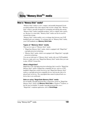 Page 108Using “Memory Stick®” media108
Sony Personal Entertainment Organizer  A-BGK-100-11 (1)
Using “Memory Stick®” media
What is “Memory Stick” media?
“Memory Stick” media is a new, compact, and portable Integrated Circuit 
recording medium with a data capacity that exceeds a floppy disk. “Memory 
Stick” media is specially designed for exchanging and sharing data among 
“Memory Stick” media compatible products, such as a digital video camera, 
etc. Because it is removable, “Memory Stick” media can also be used...