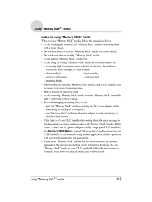 Page 110Using “Memory Stick®” media110
Sony Personal Entertainment Organizer  A-BGK-100-11 (1)
Using “Memory Stick®” media
Notes on using “Memory Stick” media
When you use “Memory Stick” media, follow the precautions below.
 Avoid touching the terminals of “Memory Stick” media or touching them 
with a metal object.
 Do not drop, bend, or expose “Memory Stick” media to external shock.
 Do not disassemble or modify “Memory Stick” media.
 Avoid getting “Memory Stick” media wet.
 Avoid using or storing “Memory...