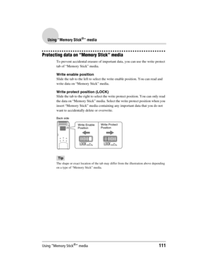 Page 111Using “Memory Stick®” media111
Sony Personal Entertainment Organizer  A-BGK-100-11 (1)
Using “Memory Stick®” media
Protecting data on “Memory Stick” media
To prevent accidental erasure of important data, you can use the write protect 
tab of “Memory Stick” media.
Write enable position
Slide the tab to the left to select the write enable position. You can read and 
write data on “Memory Stick” media.
Write protect position (LOCK)
Slide the tab to the right to select the write protect position. You can...