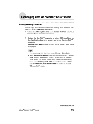 Page 117Using “Memory Stick®” media117
Sony Personal Entertainment Organizer  A-BGK-100-11 (1)
Exchanging data via “Memory Stick” media
Starting Memory Stick Gate
You can copy, move or delete data between “Memory Stick” media and your 
CLIÉ handheld with Memory Stick Gate.
bFor details about Memory Stick Gate, refer to Memory Stick Gate in the “CLIÉ 
Application Manual” installed in your computer.
1Rotate the Jog Dial™ navigator to select [MS Gate] icon on 
the Application Launcher screen and press the Jog Dial™...