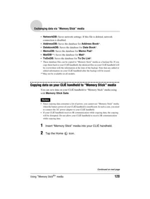 Page 120Using “Memory Stick®” media120
Sony Personal Entertainment Organizer  A-BGK-100-11 (1)
Exchanging data via “Memory Stick” media
NetworkDB: Saves network settings. If this file is deleted, network 
connection is disabled.
AddressDB: Saves the database for Address Book*.
DatebookDB: Saves the database for Date Book*.
MemoDB: Saves the database for Memo Pad*.
MailDB**: Saves the database for Mail*.
ToDoDB: Saves the database for To Do List*.
* These database files can be copied to “Memory Stick” media...