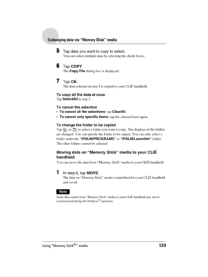 Page 124Using “Memory Stick®” media124
Sony Personal Entertainment Organizer  A-BGK-100-11 (1)
Exchanging data via “Memory Stick” media
5Tap data you want to copy to select.
You can select multiple data by selecting the check boxes.
6Tap COPY.
The Copy File dialog box is displayed.
7Tap OK.
The data selected in step 5 is copied to your CLIÉ handheld.
To copy all the data at once
Tap SelectAll in step 5.
To cancel the selection
To cancel all the selections: tap ClearAll.
To cancel only specific items: tap the...