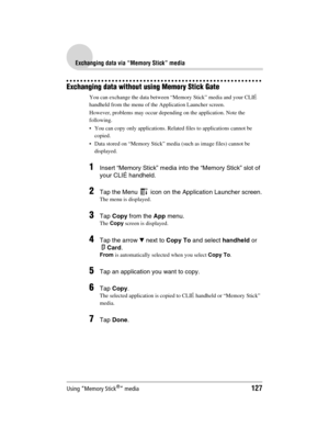 Page 127Using “Memory Stick®” media127
Sony Personal Entertainment Organizer  A-BGK-100-11 (1)
Exchanging data via “Memory Stick” media
Exchanging data without using Memory Stick Gate
You can exchange the data between “Memory Stick” media and your CLIÉ 
handheld from the menu of the Application Launcher screen.
However, problems may occur depending on the application. Note the 
following.
 You can copy only applications. Related files to applications cannot be 
copied.
 Data stored on “Memory Stick” media...