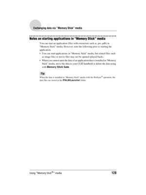 Page 128Using “Memory Stick®” media128
Sony Personal Entertainment Organizer  A-BGK-100-11 (1)
Exchanging data via “Memory Stick” media
Notes on starting applications in “Memory Stick” media
You can start an application (files with extensions such as .prc,.pdb) in 
“Memory Stick” media. However, note the following prior to starting the 
application.
 You can start applications in “Memory Stick” media, but related files such 
as image files or movie files may not be opened (played back). 
 When you cannot open...