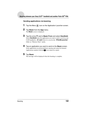 Page 132Beaming132
Sony Personal Entertainment Organizer  A-BGK-100-11 (1)
Beaming between your Sony CLIÉ™ handheld and another Palm OS® PDA
Sending applications via beaming
1Tap the Menu   icon on the Application Launcher screen.
2Tap Beam from the App menu.
The Beam screen is displayed.
3Tap the arrow V next to Beam From and select Handheld.
Select Handheld when the application you want to send is saved on your 
CLIÉ handheld or  card when it is saved in the “/PALM/Launcher” 
folder on “Memory Stick” media....