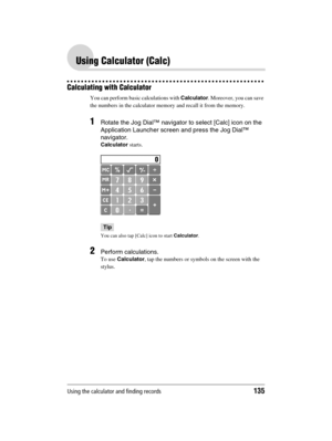 Page 135Using the calculator and finding records135
Sony Personal Entertainment Organizer  A-BGK-100-11 (1)
Using Calculator (Calc)
Calculating with Calculator
You can perform basic calculations with Calculator. Moreover, you can save 
the numbers in the calculator memory and recall it from the memory.
1Rotate the Jog Dial™ navigator to select [Calc] icon on the 
Application Launcher screen and press the Jog Dial™ 
navigator.
Calculator starts.
Tip
You can also tap [Calc] icon to start Calculator.
2Perform...