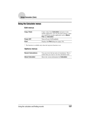 Page 137Using the calculator and finding records137
Sony Personal Entertainment Organizer  A-BGK-100-11 (1)
Using Calculator (Calc)
Using the Calculator menus
Edit menus
* The function is available only when the JogAssist function is set.
Options menus
Copy, PasteCopies values from Calculator and pastes it into 
another application. You can also paste numeric values 
you copied from another application such as Memo 
Pad into Calculator.
Power Off*Turns off your CLIÉ handheld.
Find*Displays the Find dialog box...