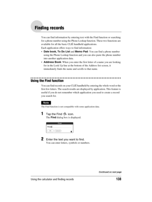 Page 138Using the calculator and finding records138
Sony Personal Entertainment Organizer  A-BGK-100-11 (1)
Finding records
You can find information by entering text with the Find function or searching 
for a phone number using the Phone Lookup function. These two functions are 
available for all the basic CLIÉ handheld applications. 
Each application offers ways to find information: 
Date book, To Do List and Memo Pad: You can find a phone number 
using the Phone Lookup function and you can also paste the...