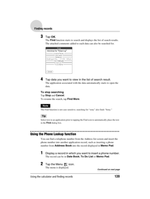 Page 139Using the calculator and finding records139
Sony Personal Entertainment Organizer  A-BGK-100-11 (1)
Finding records
3Tap OK.
The Find function starts to search and displays the list of search results.
The attached comments added to each data can also be searched for.
4Tap data you want to view in the list of search result.
The application associated with the data automatically starts to open the 
data.
To stop searching
Tap Stop and Cancel.
To resume the search, tap Find More.
Note
The Find function is...