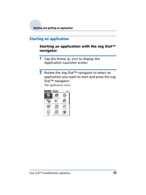 Page 15Sony CLIÉ™ handheld basic operations15
Sony Personal Entertainment Organizer  A-BGK-100-11 (1)
Starting and quitting an application
Starting an application
Starting an application with the Jog Dial™ 
navigator
1Tap the Home   icon to display the 
Application Launcher screen.
2Rotate the Jog Dial™ navigator to select an 
application you want to start and press the Jog 
Dial™ navigator.
The application starts. 