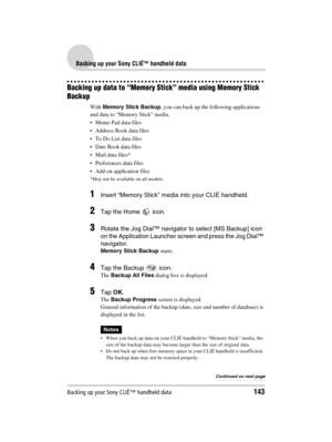 Page 143Backing up your Sony CLIÉ™ handheld data143
Sony Personal Entertainment Organizer  A-BGK-100-11 (1)
Backing up your Sony CLIÉ™ handheld data
Backing up data to “Memory Stick” media using Memory Stick 
Backup
With Memory Stick Backup, you can back up the following applications 
and data to “Memory Stick” media.
 Memo Pad data files
 Address Book data files
To Do List data files
 Date Book data files
 Mail data files*
 Preferences data files
 Add-on application files
*May not be available on all...