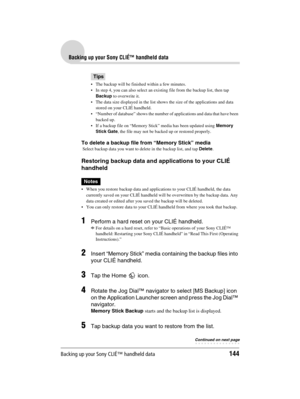 Page 144Backing up your Sony CLIÉ™ handheld data144
Sony Personal Entertainment Organizer  A-BGK-100-11 (1)
Backing up your Sony CLIÉ™ handheld data
Tips
 The backup will be finished within a few minutes.
 In step 4, you can also select an existing file from the backup list, then tap 
Backup to overwrite it.
 The data size displayed in the list shows the size of the applications and data 
stored on your CLIÉ handheld.
 “Number of database” shows the number of applications and data that have been 
backed up....