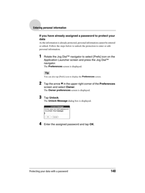 Page 148Protecting your data with a password148
Sony Personal Entertainment Organizer  A-BGK-100-11 (1)
Entering personal information
If you have already assigned a password to protect your 
data
As the information is already protected, personal information cannot be entered 
or edited. Follow the steps below to unlock the protection to enter or edit 
personal information.
1Rotate the Jog Dial™ navigator to select [Prefs] icon on the 
Application Launcher screen and press the Jog Dial™ 
navigator.
The...