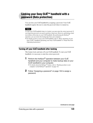 Page 149Protecting your data with a password149
Sony Personal Entertainment Organizer  A-BGK-100-11 (1)
Locking your Sony CLIÉ™ handheld with a 
password (Data protection)
You can lock your CLIÉ handheld by assigning a password. Your CLIÉ 
handheld requires the user to enter the password when it is turned on.
Note
To start your CLIÉ handheld when it is locked, you must enter the correct password. If 
you forget the password, you need to perform a hard reset. However, performing a hard 
reset deletes all the data...