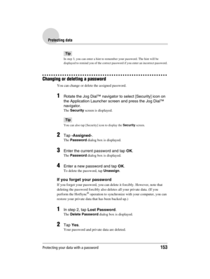 Page 153Protecting your data with a password153
Sony Personal Entertainment Organizer  A-BGK-100-11 (1)
Protecting data
Tip
In step 3, you can enter a hint to remember your password. The hint will be 
displayed to remind you of the correct password if you enter an incorrect password.
Changing or deleting a password
You can change or delete the assigned password.
1Rotate the Jog Dial™ navigator to select [Security] icon on 
the Application Launcher screen and press the Jog Dial™ 
navigator.
The Security screen is...