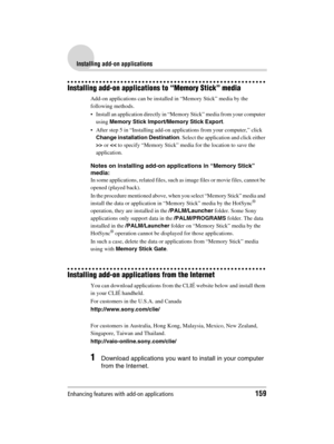 Page 159Enhancing features with add-on applications159
Sony Personal Entertainment Organizer  A-BGK-100-11 (1)
Installing add-on applications
Installing add-on applications to “Memory Stick” media
Add-on applications can be installed in “Memory Stick” media by the 
following methods.
 Install an application directly in “Memory Stick” media from your computer 
using Memory Stick Import/Memory Stick Export.
 After step 5 in “Installing add-on applications from your computer,” click 
Change installation...