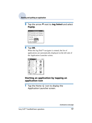 Page 17Sony CLIÉ™ handheld basic operations17
Sony Personal Entertainment Organizer  A-BGK-100-11 (1)
Starting and quitting an application
3Tap the arrow  V next to  Jog Select  and select 
PopUp .
4Tap OK.
When the Jog Dial™ navigator is rotated, the list of 
applications are automatically displayed on the left side of 
the Application Launcher screen.
Starting an application by tapping an 
application icon
1Tap the Home   icon to display the 
Application Launcher screen.
Continued on next page
• • • • • • • •...