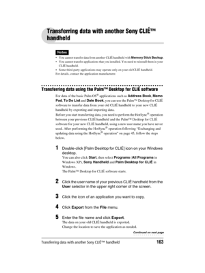 Page 163Transferring data with another Sony CLIÉ™ handheld163
Sony Personal Entertainment Organizer  A-BGK-100-11 (1)
Transferring data with another Sony CLIÉ™ 
handheld
Notes
 You cannot transfer data from another CLIÉ handheld with Memory Stick Backup.
 You cannot transfer applications that you installed. You need to reinstall them in your 
CLIÉ handheld. 
 Some third-party applications may operate only on your old CLIÉ handheld. 
For details, contact the application manufacturer.
Transferring data using...