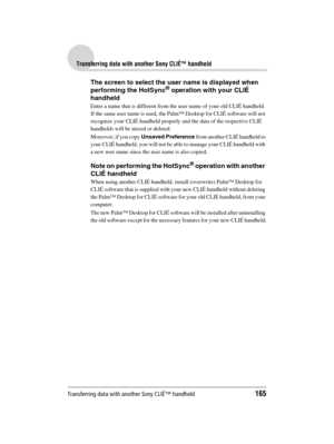 Page 165Transferring data with another Sony CLIÉ™ handheld165
Sony Personal Entertainment Organizer  A-BGK-100-11 (1)
Transferring data with another Sony CLIÉ™ handheld
The screen to select the user name is displayed when 
performing the HotSync® operation with your CLIÉ 
handheld
Enter a name that is different from the user name of your old CLIÉ handheld. 
If the same user name is used, the Palm™ Desktop for CLIÉ software will not 
recognize your CLIÉ handheld properly and the data of the respective CLIÉ...