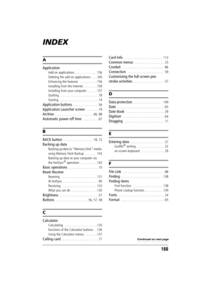 Page 166166
Sony Personal Entertainment Organizer  A-BGK-100-11 (1)
INDEX
A
Application
Add-on applications  . . . . . . . . . . . . . 156
Deleting the add-on applications   . . . 160
Enhancing the features   . . . . . . . . . . 156
Installing from the Internet  . . . . . . . . 159
Installing from your computer . . . . . . 157
Quitting  . . . . . . . . . . . . . . . . . . . . . . . 18
Starting  . . . . . . . . . . . . . . . . . . . . . . . 14
Application buttons  . . . . . . . . . . . . . . . 56
Application...