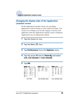 Page 20Sony CLIÉ™ handheld basic operations20
Sony Personal Entertainment Organizer  A-BGK-100-11 (1)
Using the Application Launcher screen
Changing the display style of the Application 
Launcher screen 
On the Application Launcher screen, you can display 
applications in the list format or in the small-icon format. You 
can also set to display your favorite category or the last-used 
application when the Application Launcher screen is displayed.
Application icons are displayed by default.
1Tap the Home...