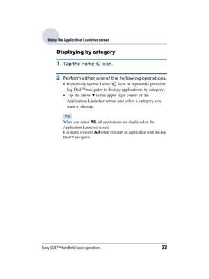 Page 23Sony CLIÉ™ handheld basic operations23
Sony Personal Entertainment Organizer  A-BGK-100-11 (1)
Using the Application Launcher screen
Displaying by category
1Tap the Home   icon.
2Perform either one of the following operations.
 Repeatedly tap the Home   icon or repeatedly press the 
Jog Dial™ navigator to display applications by category.
 Tap the arrow 
V in the upper right corner of the 
Application Launcher screen and select a category you 
want to display.
Tip
When you select  All, all applications...