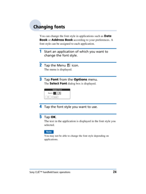 Page 24Sony CLIÉ™ handheld basic operations24
Sony Personal Entertainment Organizer  A-BGK-100-11 (1)
Changing fonts
You can change the font style in applications such as  Date 
Book  or Address Book  according to your preferences. A 
font style can be assigned to each application.
1Start an application of which you want to 
change the font style.
2Tap the Menu   icon.
The menu is displayed.
3Tap  Font  from the  Options menu.
The Select Font  dialog box is displayed.
4Tap the font style you want to use.
5Tap...