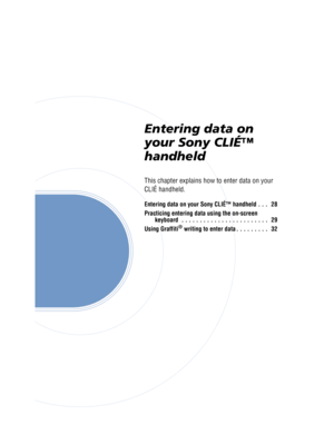 Page 27Sony Personal Entertainment Organizer  A-BGK-100-11 (1)
Entering data on 
your Sony CLIÉ™ 
handheld
This chapter explains how to enter data on your 
CLIÉ handheld.
Entering data on your Sony CLIÉ™ handheld . . .   28
Practicing entering data using the on-screen 
keyboard  . . . . . . . . . . . . . . . . . . . . . . . .   29
Using Graffiti
® writing to enter data . . . . . . . . .   32 