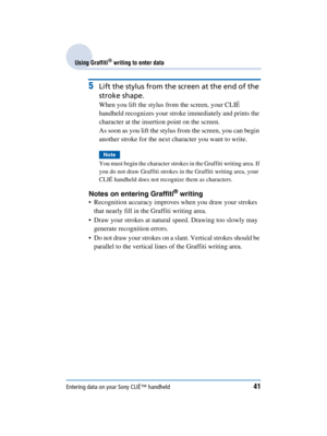 Page 41Entering data on your Sony CLIÉ™ handheld41
Sony Personal Entertainment Organizer  A-BGK-100-11 (1)
Using Graffiti® writing to enter data
5Lift the stylus from the screen at the end of the 
stroke shape.
When you lift the stylus from the screen, your CLIÉ 
handheld recognizes your stroke immediately and prints the 
character at the insertion point on the screen.
As soon as you lift the stylus from the screen, you can begin 
another stroke for the next character you want to write.
Note
You must begin the...