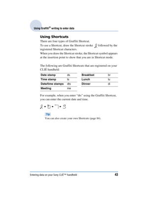 Page 43Entering data on your Sony CLIÉ™ handheld43
Sony Personal Entertainment Organizer  A-BGK-100-11 (1)
Using Graffiti® writing to enter data
Using Shortcuts
There are four types of Graffiti Shortcut.
To use a Shortcut, draw the Shortcut stroke    followed by the 
registered Shortcut characters.
When you draw the Shortcut stroke, the Shortcut symbol appears 
at the insertion point to show that you are in Shortcut mode.
The following are Graffiti Shortcuts that are registered on your 
CLIÉ handheld:
For...