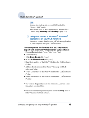 Page 46Exchanging and updating data using the HotSync® operation46
Sony Personal Entertainment Organizer  A-BGK-100-11 (1)
What is the HotSync® operation?
Tip
You can also back up data on your CLIÉ handheld to 
“Memory Stick” media.
bFor details, refer to “Backing up data to “Memory Stick” 
media using  Memory Stick Backup ” (page 143).
3Using data created in Microsoft® Windows® 
applications on your CLIÉ handheld 
Imports or exports data between a Windows application 
in your computer and your CLIÉ handheld....