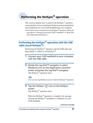 Page 47Exchanging and updating data using the HotSync® operation47
Sony Personal Entertainment Organizer  A-BGK-100-11 (1)
Performing the HotSync® operation
This section explains how to perform the HotSync® operation 
assuming that you have performed all the necessary preparations 
and installations for your CLIÉ handheld and your computer. 
bFor details on how to prepare for the HotSync® operation, follow the 
procedure in “Setting up your Sony CLIÉ™ handheld” in “Read This 
First (Operating Instructions).”...