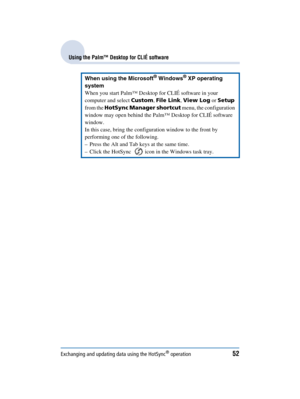 Page 52Exchanging and updating data using the HotSync® operation52
Sony Personal Entertainment Organizer  A-BGK-100-11 (1)
Using the Palm™ Desktop for CLIÉ software
When using the Microsoft® Windows® XP operating 
system
When you start Palm™ Desktop for CLIÉ software in your 
computer and select  Custom, File Link , View Log  or Setup  
from the  HotSync Manager shortcut  menu, the configuration 
window may open behind the Palm™ Desktop for CLIÉ software 
window.
In this case, bring the configuration window to...