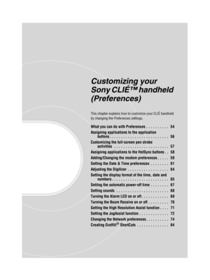 Page 53Sony Personal Entertainment Organizer  A-BGK-100-11 (1)
Customizing your 
Sony CLIÉ™ handheld 
(Preferences)
This chapter explains how to customize your CLIÉ handheld 
by changing the Preferences settings.
What you can do with Preferences . . . . . . . . . .   54
Assigning applications to the application 
buttons . . . . . . . . . . . . . . . . . . . . . . . . . .   56
Customizing the full-screen pen stroke  activities  . . . . . . . . . . . . . . . . . . . . . . . .   57
Assigning applications to the...