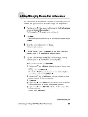 Page 59Customizing your Sony CLIÉ™ handheld (Preferences)59
Sony Personal Entertainment Organizer  A-BGK-100-11 (1)
Adding/Changing the modem preferences
You can customize the preference for a modem to be connected to your CLIÉ 
handheld. The applications using the modem comply with this preference.
1Tap the arrow V in the upper right corner of the Preferences 
screen and select Connection.
The Connection Preferences screen is displayed.
2Tap New.
To change the existing preference, tap the preference you want...