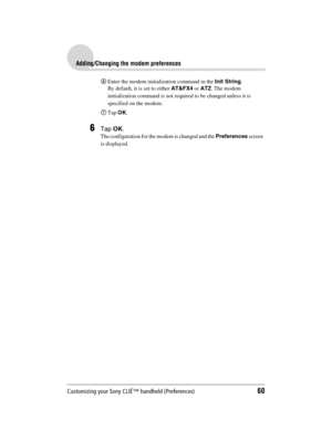 Page 60Customizing your Sony CLIÉ™ handheld (Preferences)60
Sony Personal Entertainment Organizer  A-BGK-100-11 (1)
Adding/Changing the modem preferences
6Enter the modem initialization command in the Init String.
By default, it is set to either AT&FX4 or ATZ. The modem 
initialization command is not required to be changed unless it is 
specified on the modem.
7Tap OK.
6Tap OK.
The configuration for the modem is changed and the Preferences screen  
is displayed. 