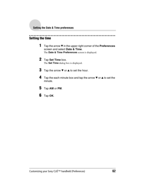 Page 62Customizing your Sony CLIÉ™ handheld (Preferences)62
Sony Personal Entertainment Organizer  A-BGK-100-11 (1)
Setting the Date & Time preferences
Setting the time
1Tap the arrow V in the upper right corner of the Preferences 
screen and select Date & Time.
The Date & Time Preferences screen is displayed.
2Tap Set Time box.
The Set Time dialog box is displayed.
3Tap the arrow V or v to set the hour.
4Tap the each minute box and tap the arrow V or v to set the 
minute.
5Tap AM or PM.
6Tap OK. 