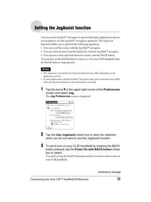 Page 72Customizing your Sony CLIÉ™ handheld (Preferences)72
Sony Personal Entertainment Organizer  A-BGK-100-11 (1)
Setting the JogAssist function
You can set the Jog Dial™ navigator to operate third-party applications that are 
not designed to use the Jog Dial™ navigator operations. The JogAssist 
function enables you to perform the following operations.
 You can scroll the screen with the Jog Dial™ navigator.
 You can select an item from the PopUp list with the Jog Dial™ navigator.
 You can move back and...